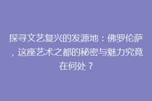 探寻文艺复兴的发源地：佛罗伦萨，这座艺术之都的秘密与魅力究竟在何处？