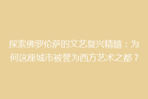 探索佛罗伦萨的文艺复兴精髓：为何这座城市被誉为西方艺术之都？