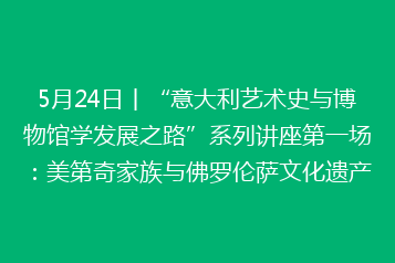 5月24日丨“意大利艺术史与博物馆学发展之路”系列讲座第一场:美第奇家族与佛罗伦萨文化遗产