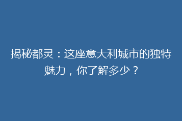 揭秘都灵:这座意大利城市的独特魅力,你了解多少?
