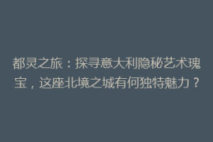 都灵之旅：探寻意大利隐秘艺术瑰宝，这座北境之城有何独特魅力？