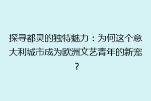 探寻都灵的独特魅力：为何这个意大利城市成为欧洲文艺青年的新宠？