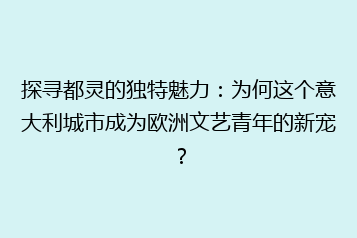 探寻都灵的独特魅力:为何这个意大利城市成为欧洲文艺青年的新宠?