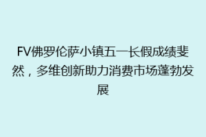 FV佛罗伦萨小镇五一长假成绩斐然，多维创新助力消费市场蓬勃发展