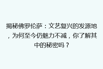 揭秘佛罗伦萨:文艺复兴的发源地,为何至今仍魅力不减,你了解其中的秘密吗?