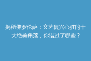 揭秘佛罗伦萨：文艺复兴心脏的十大绝美角落，你错过了哪些？