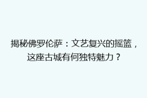 揭秘佛罗伦萨：文艺复兴的摇篮，这座古城有何独特魅力？
