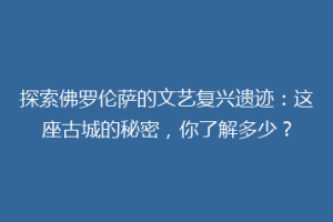 探索佛罗伦萨的文艺复兴遗迹：这座古城的秘密，你了解多少？