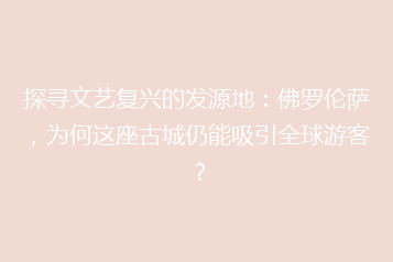 探寻文艺复兴的发源地:佛罗伦萨,为何这座古城仍能吸引全球游客?