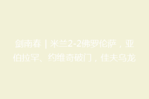 剑南春｜米兰2-2佛罗伦萨，亚伯拉罕、约维奇破门，佳夫乌龙