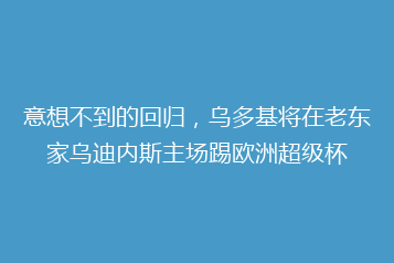 意想不到的回归,乌多基将在老东家乌迪内斯主场踢欧洲超级杯
