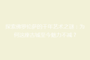 探索佛罗伦萨的千年艺术之谜：为何这座古城至今魅力不减？