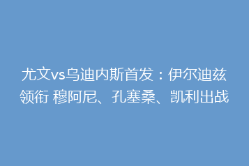 尤文vs乌迪内斯首发:伊尔迪兹领衔 穆阿尼、孔塞桑、凯利出战
