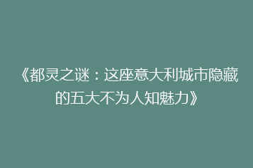 《都灵之谜:这座意大利城市隐藏的五大不为人知魅力》