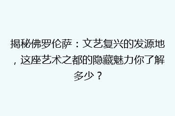 揭秘佛罗伦萨:文艺复兴的发源地,这座艺术之都的隐藏魅力你了解多少?