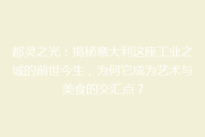 都灵之光：揭秘意大利这座工业之城的前世今生，为何它成为艺术与美食的交汇点？