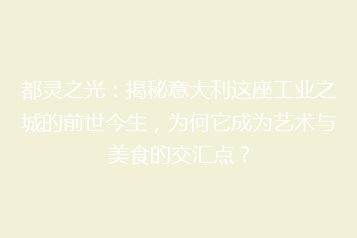 都灵之光:揭秘意大利这座工业之城的前世今生,为何它成为艺术与美食的交汇点?