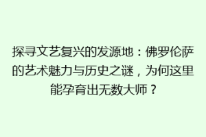 探寻文艺复兴的发源地：佛罗伦萨的艺术魅力与历史之谜，为何这里能孕育出无数大师？