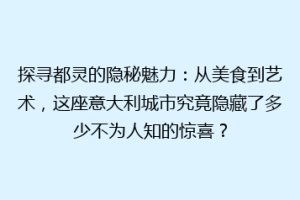 探寻都灵的隐秘魅力：从美食到艺术，这座意大利城市究竟隐藏了多少不为人知的惊喜？