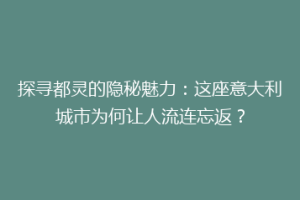 探寻都灵的隐秘魅力：这座意大利城市为何让人流连忘返？