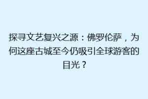 探寻文艺复兴之源：佛罗伦萨，为何这座古城至今仍吸引全球游客的目光？