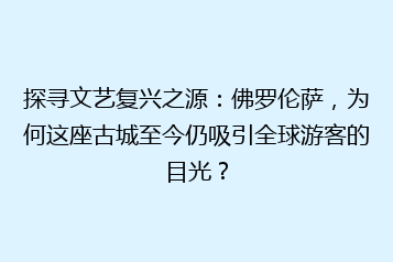 探寻文艺复兴之源:佛罗伦萨,为何这座古城至今仍吸引全球游客的目光?