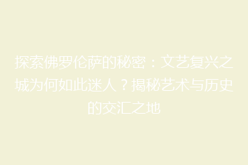 探索佛罗伦萨的秘密:文艺复兴之城为何如此迷人?揭秘艺术与历史的交汇之地
