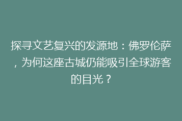 探寻文艺复兴的发源地:佛罗伦萨,为何这座古城仍能吸引全球游客的目光?
