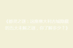 《都灵之谜：这座意大利古城隐藏的五大未解之谜，你了解多少？》