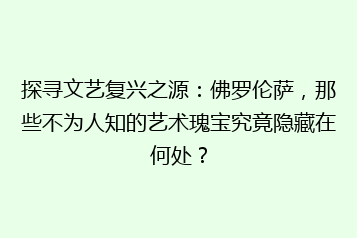 探寻文艺复兴之源:佛罗伦萨,那些不为人知的艺术瑰宝究竟隐藏在何处?