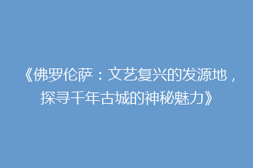 《佛罗伦萨:文艺复兴的发源地,探寻千年古城的神秘魅力》