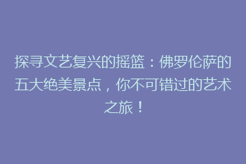 探寻文艺复兴的摇篮:佛罗伦萨的五大绝美景点,你不可错过的艺术之旅!