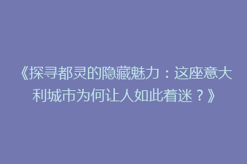 《探寻都灵的隐藏魅力:这座意大利城市为何让人如此着迷?》