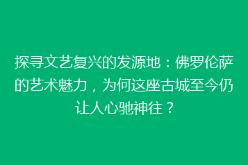 探寻文艺复兴的发源地：佛罗伦萨的艺术魅力，为何这座古城至今仍让人心驰神往？