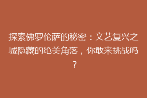 探索佛罗伦萨的秘密：文艺复兴之城隐藏的绝美角落，你敢来挑战吗？