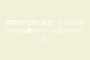 探索佛罗伦萨的秘密：文艺复兴发源地竟隐藏这些不为人知的绝美角落？