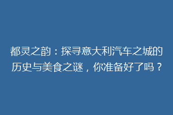 都灵之韵:探寻意大利汽车之城的历史与美食之谜,你准备好了吗?