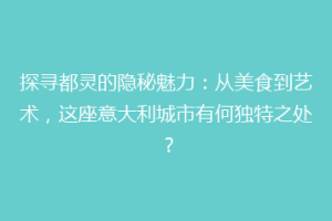 探寻都灵的隐秘魅力：从美食到艺术，这座意大利城市有何独特之处？