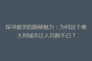 探寻都灵的隐秘魅力：为何这个意大利城市让人沉醉不已？