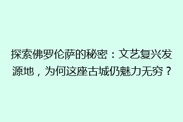 探索佛罗伦萨的秘密:文艺复兴发源地,为何这座古城仍魅力无穷?