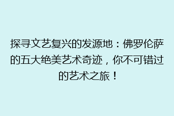 探寻文艺复兴的发源地:佛罗伦萨的五大绝美艺术奇迹,你不可错过的艺术之旅!