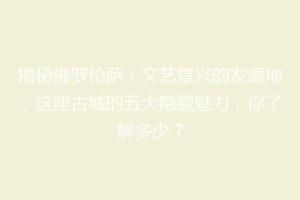 揭秘佛罗伦萨：文艺复兴的发源地，这座古城的五大隐藏魅力，你了解多少？