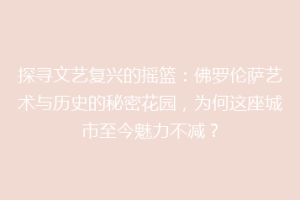 探寻文艺复兴的摇篮：佛罗伦萨艺术与历史的秘密花园，为何这座城市至今魅力不减？
