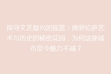 探寻文艺复兴的摇篮：佛罗伦萨艺术与历史的秘密花园，为何这座城市至今魅力不减？