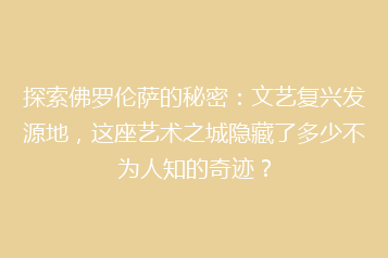 探索佛罗伦萨的秘密：文艺复兴发源地，这座艺术之城隐藏了多少不为人知的奇迹？
