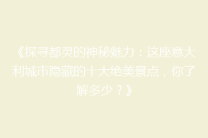 《探寻都灵的神秘魅力：这座意大利城市隐藏的十大绝美景点，你了解多少？》