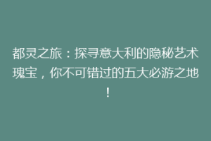 都灵之旅：探寻意大利的隐秘艺术瑰宝，你不可错过的五大必游之地！
