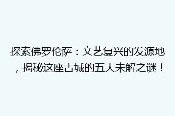 探索佛罗伦萨:文艺复兴的发源地,揭秘这座古城的五大未解之谜!