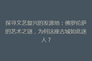 探寻文艺复兴的发源地：佛罗伦萨的艺术之谜，为何这座古城如此迷人？