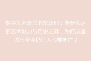 探寻文艺复兴的发源地：佛罗伦萨的艺术魅力与历史之谜，为何这座城市至今仍让人心驰神往？
